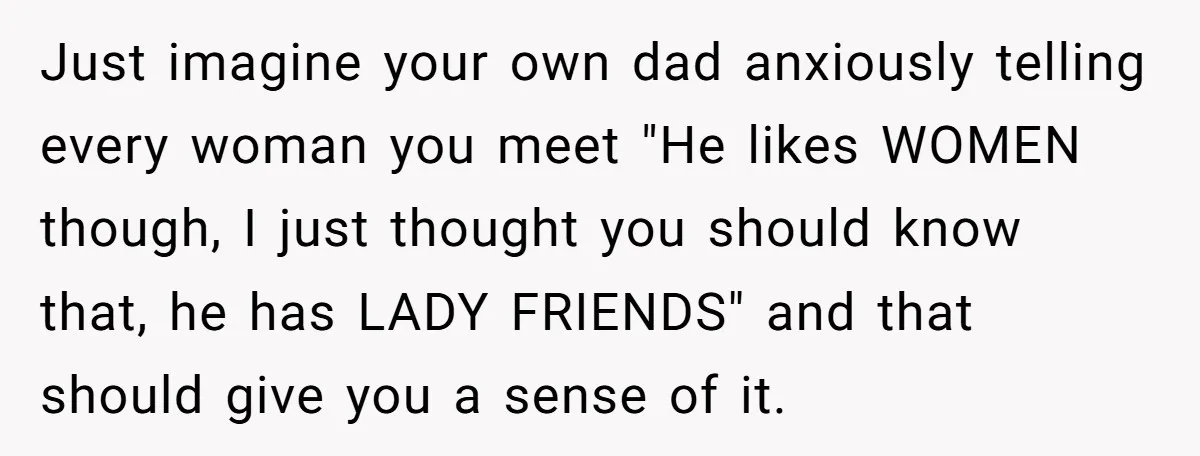 Just imagine your own dad anxiously telling every woman you meet "He likes WOMEN though, I just thought you should know that, he has LADY FRIENDS" and that should give...