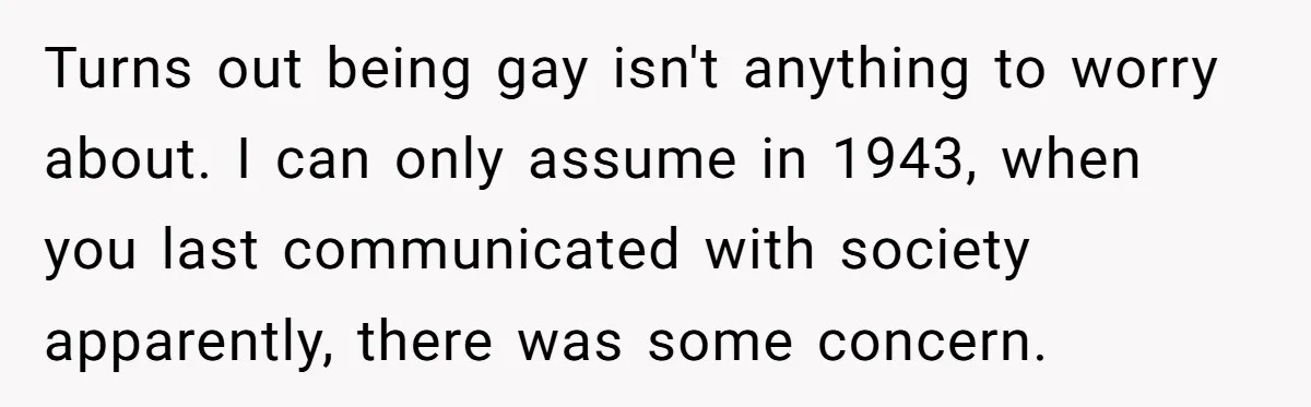Turns out being gay isn't anything to worry about. I can only assume in 1943, when you last communicated with society apparently, there was some concern.