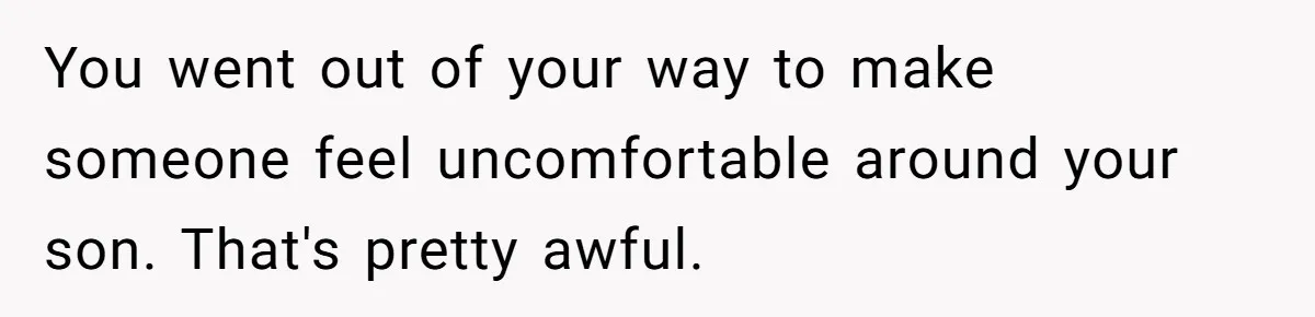 You went out of your way to make someone feel uncomfortable around your son. That's pretty awful.