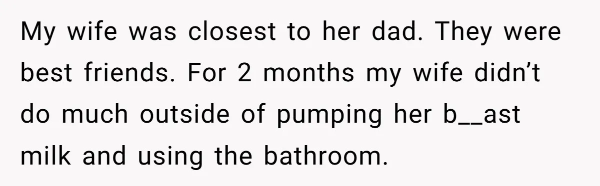 My wife was closest to her dad. They were best friends. For 2 months my wife didn’t do much outside of pumping her b__ast milk and using the bathroom.