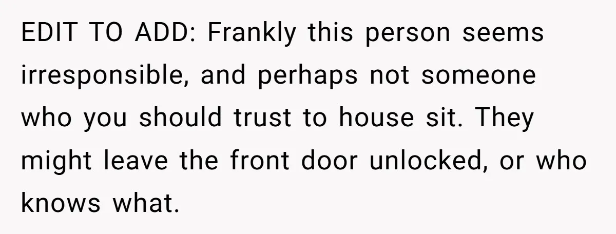 EDIT TO ADD: Frankly this person seems irresponsible, and perhaps not someone who you should trust to house sit. They might leave the front door unlocked, or who knows what.