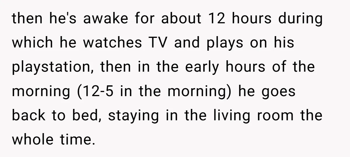 then he's awake for about 12 hours during which he watches TV and plays on his playstation, then in the early hours of the morning (12-5 in the morning) he...