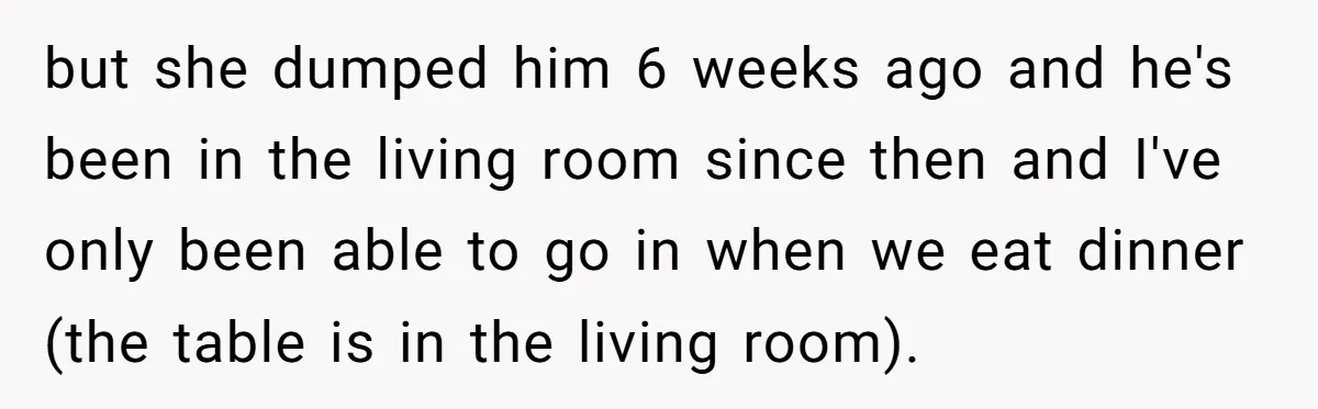 but she dumped him 6 weeks ago and he's been in the living room since then and I've only been able to go in when we eat dinner (the table...