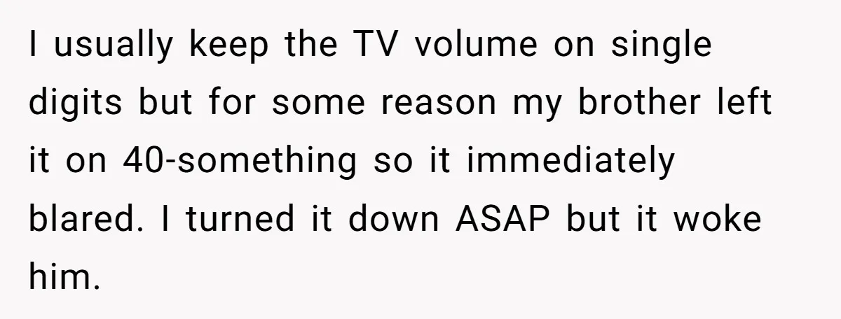 I usually keep the TV volume on single digits but for some reason my brother left it on 40-something so it immediately blared. I turned it down ASAP but it...