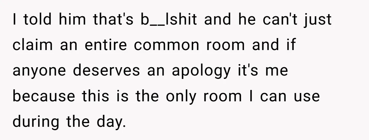 I told him that's b__lshit and he can't just claim an entire common room and if anyone deserves an apology it's me because this is the only room I can...