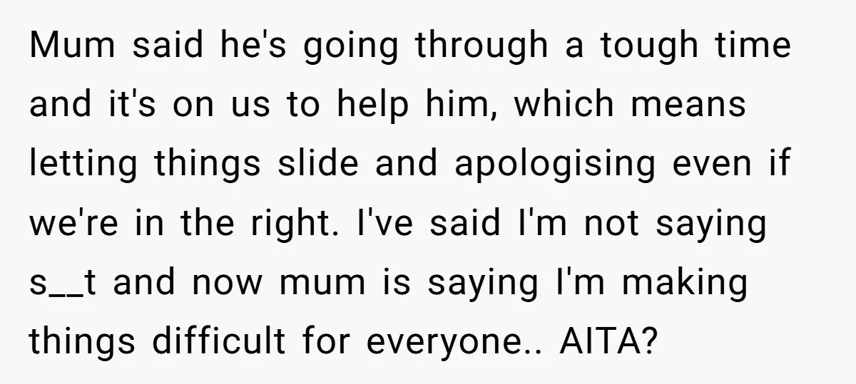 Mum said he's going through a tough time and it's on us to help him, which means letting things slide and apologising even if we're in the right. I've said...
