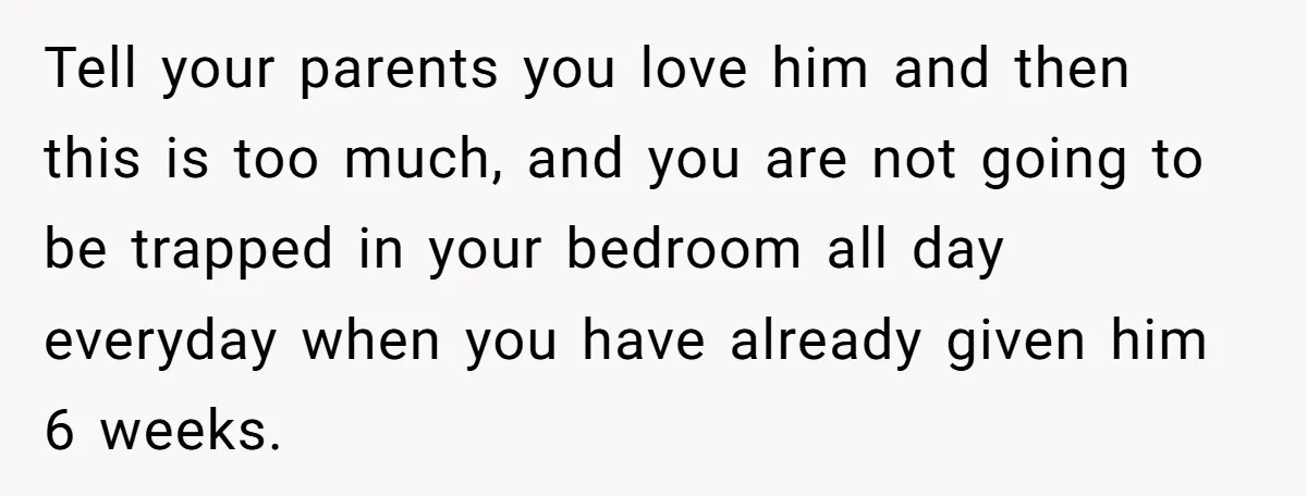 Tell your parents you love him and then this is too much, and you are not going to be trapped in your bedroom all day everyday when you have already...