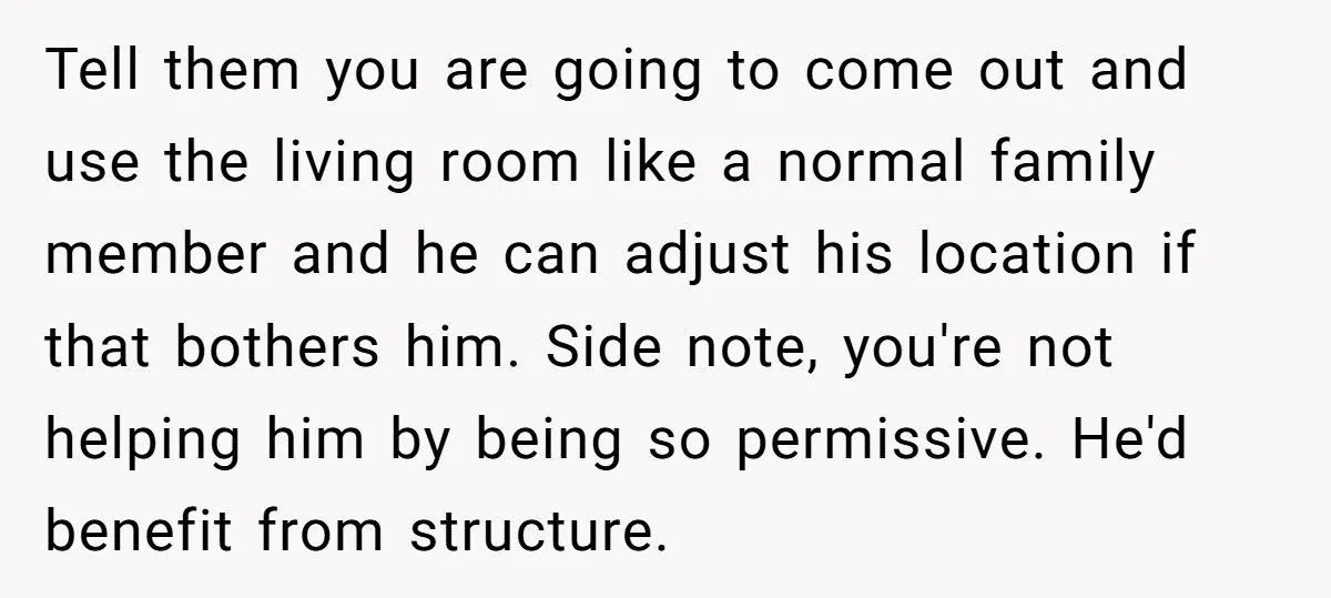 Tell them you are going to come out and use the living room like a normal family member and he can adjust his location if that bothers him. Side note,...