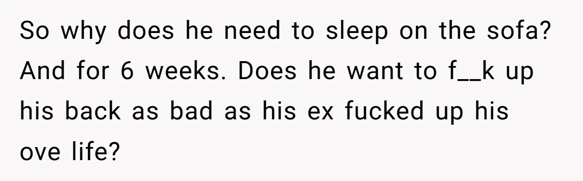 So why does he need to sleep on the sofa? And for 6 weeks. Does he want to f__k up his back as bad as his ex fucked up his...