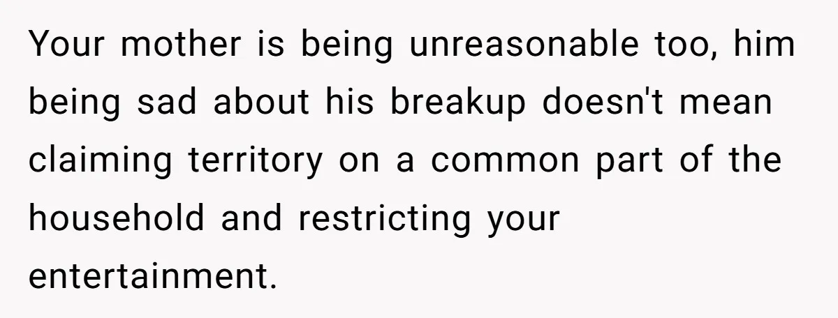 Your mother is being unreasonable too, him being sad about his breakup doesn't mean claiming territory on a common part of the household and restricting your entertainment.