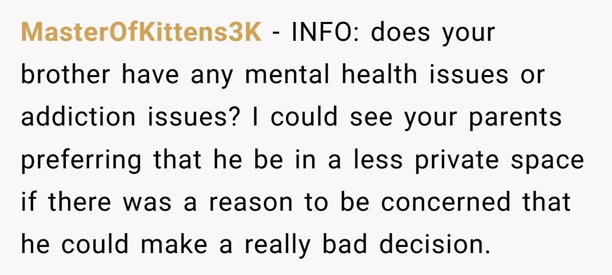 MasterOfKittens3K − INFO: does your brother have any mental health issues or addiction issues? I could see your parents preferring that he be in a less private space if there...