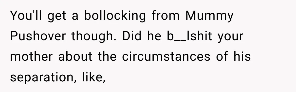 You'll get a bollocking from Mummy Pushover though. Did he b__lshit your mother about the circumstances of his separation, like,
