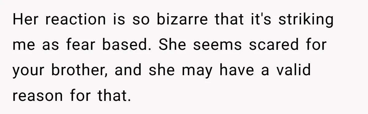 Her reaction is so bizarre that it's striking me as fear based. She seems scared for your brother, and she may have a valid reason for that.