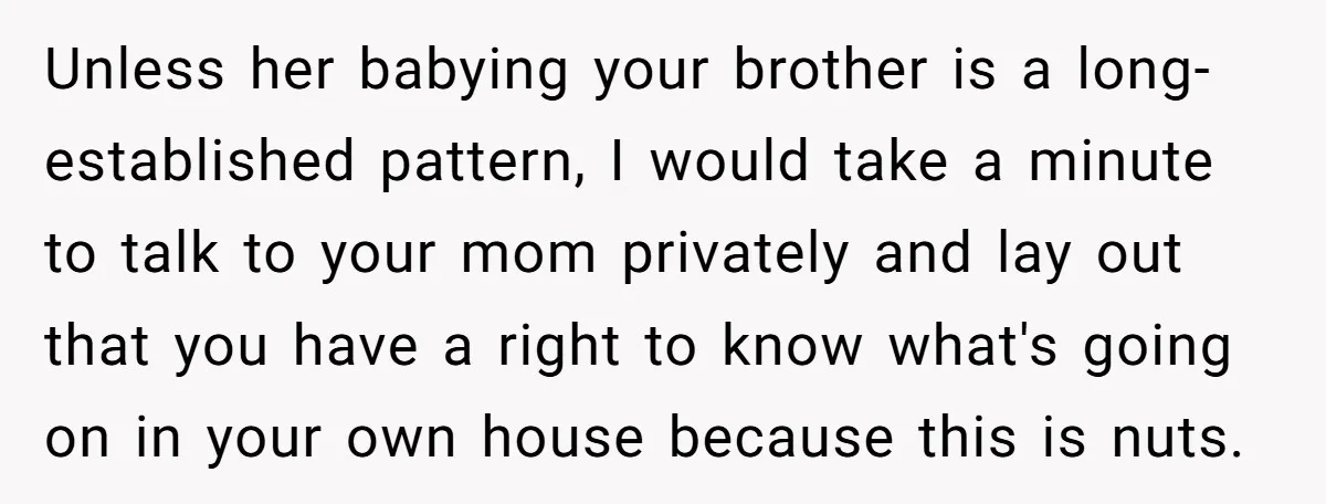 Unless her babying your brother is a long-established pattern, I would take a minute to talk to your mom privately and lay out that you have a right to know...