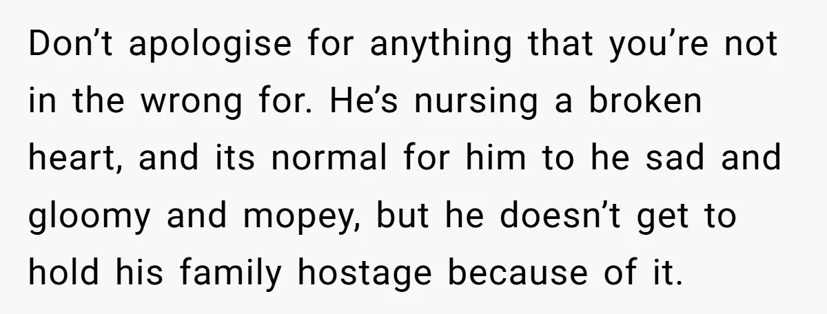 Don’t apologise for anything that you’re not in the wrong for. He’s nursing a broken heart, and its normal for him to he sad and gloomy and mopey, but he...