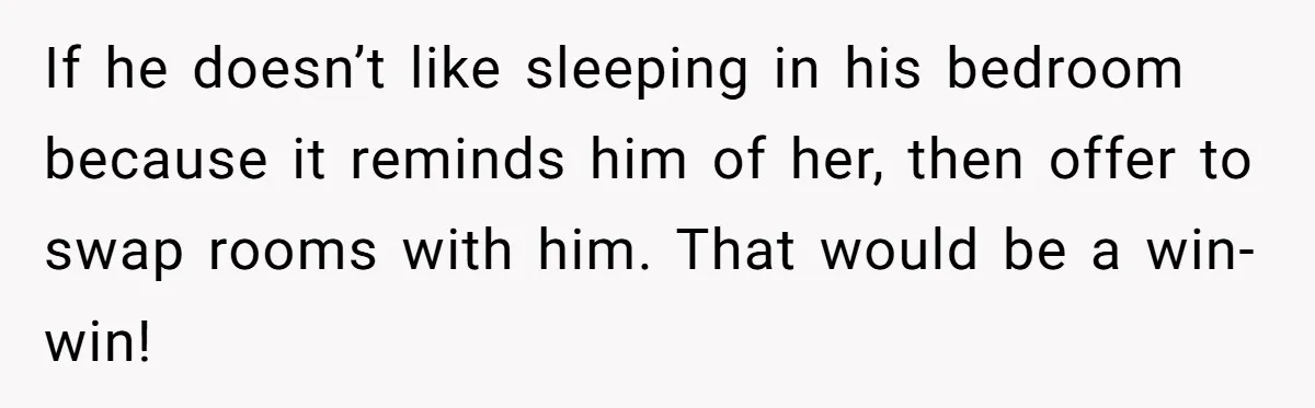 If he doesn’t like sleeping in his bedroom because it reminds him of her, then offer to swap rooms with him. That would be a win-win!