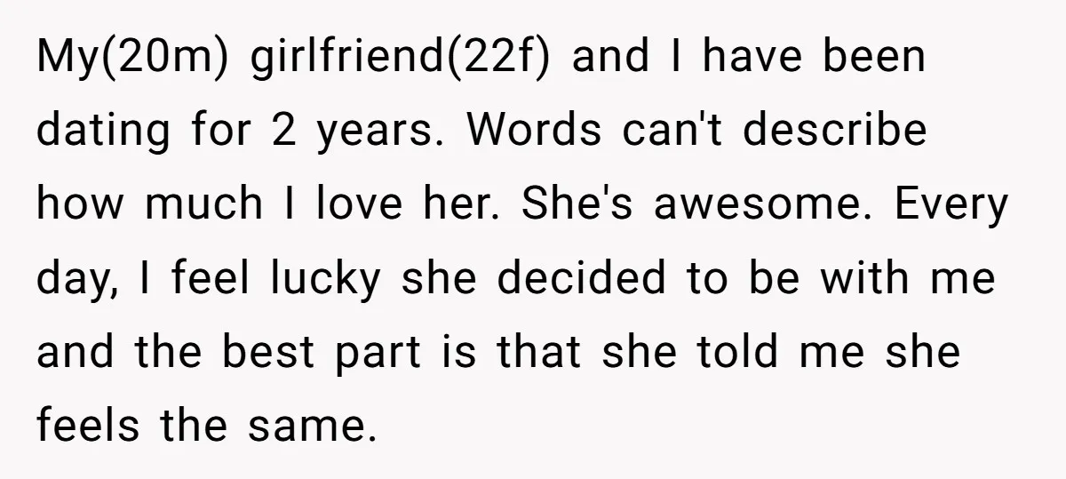 My(20m) girlfriend(22f) and I have been dating for 2 years. Words can't describe how much I love her. She's awesome. Every day, I feel lucky she decided to be with...