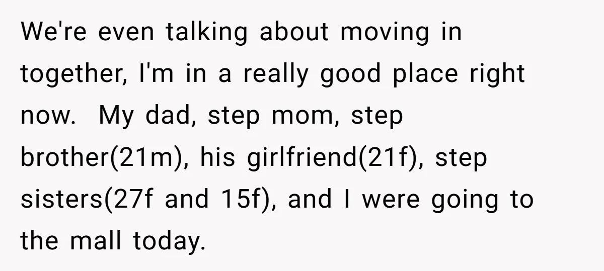 We're even talking about moving in together, I'm in a really good place right now. My dad, step mom, step brother(21m), his girlfriend(21f), step sisters(27f and 15f), and I were...