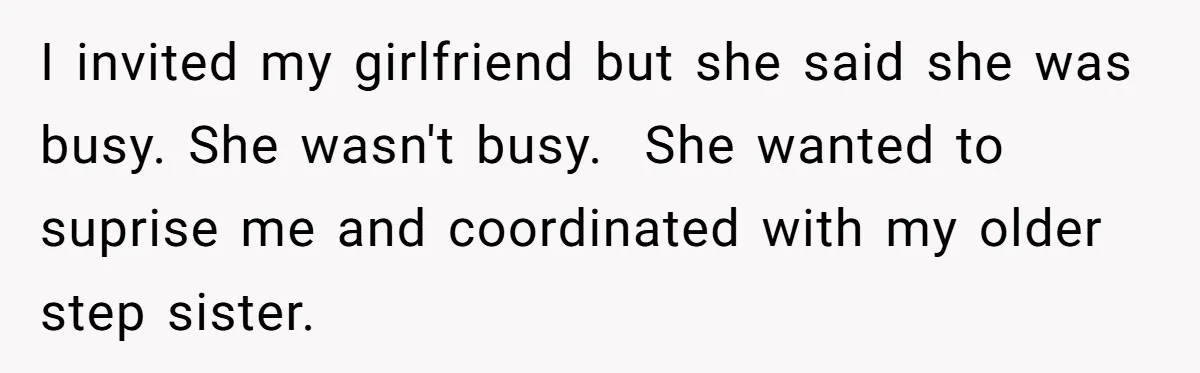 I invited my girlfriend but she said she was busy. She wasn't busy.  She wanted to suprise me and coordinated with my older step sister.
