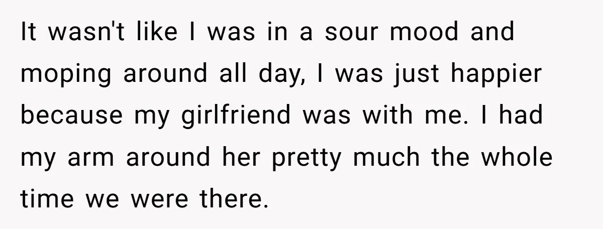 It wasn't like I was in a sour mood and moping around all day, I was just happier because my girlfriend was with me. I had my arm around her...