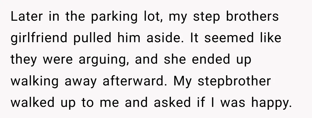 Later in the parking lot, my step brothers girlfriend pulled him aside. It seemed like they were arguing, and she ended up walking away afterward. My stepbrother walked up to...