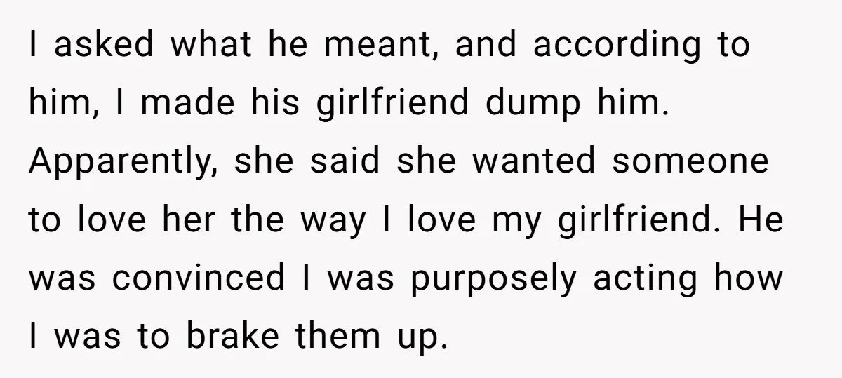 I asked what he meant, and according to him, I made his girlfriend dump him. Apparently, she said she wanted someone to love her the way I love my girlfriend....