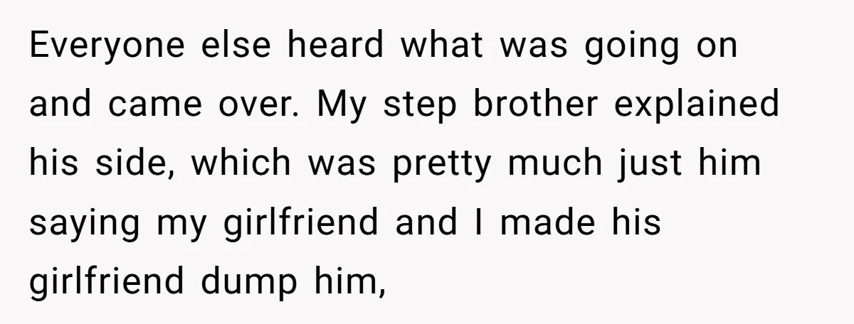 Everyone else heard what was going on and came over. My step brother explained his side, which was pretty much just him saying my girlfriend and I made his girlfriend...