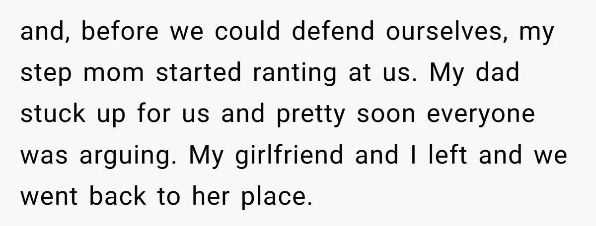 and, before we could defend ourselves, my step mom started ranting at us. My dad stuck up for us and pretty soon everyone was arguing. My girlfriend and I left...