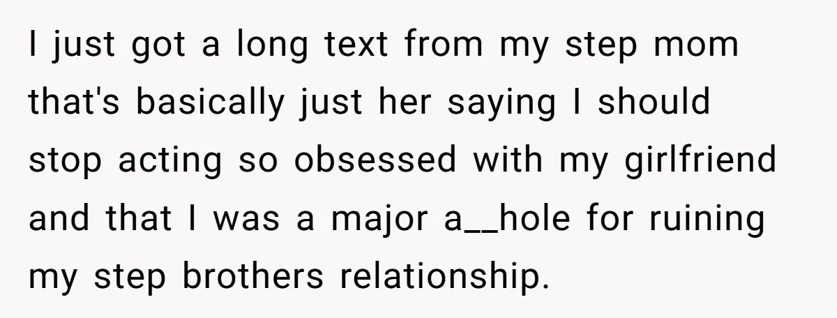 I just got a long text from my step mom that's basically just her saying I should stop acting so obsessed with my girlfriend and that I was a major...
