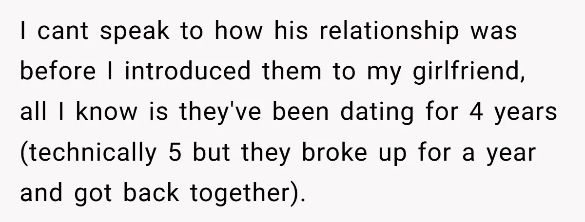 I cant speak to how his relationship was before I introduced them to my girlfriend, all I know is they've been dating for 4 years (technically 5 but they broke...