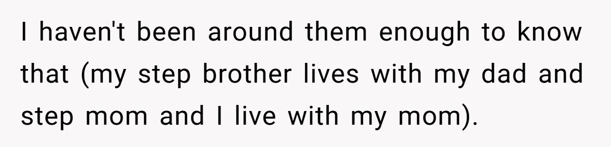 I haven't been around them enough to know that (my step brother lives with my dad and step mom and I live with my mom).
