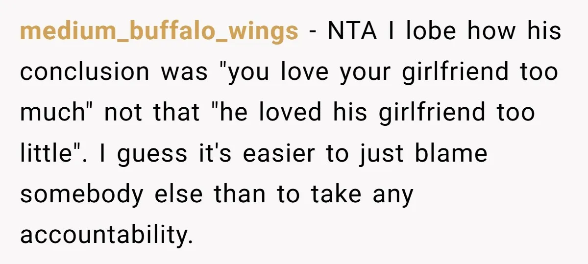 medium_buffalo_wings − NTA I lobe how his conclusion was "you love your girlfriend too much" not that "he loved his girlfriend too little". I guess it's easier to just blame...