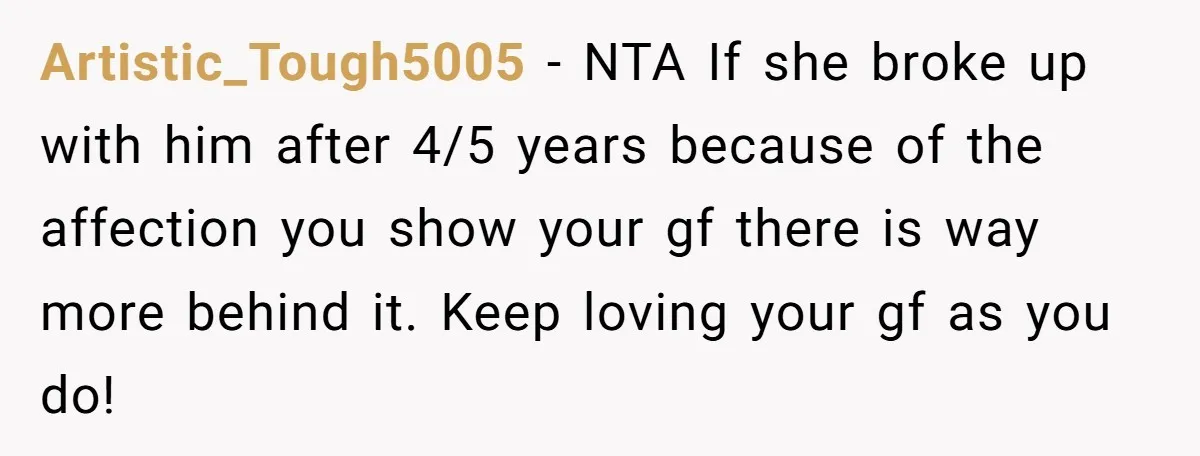 Artistic_Tough5005 − NTA If she broke up with him after 4/5 years because of the affection you show your gf there is way more behind it. Keep loving your gf...