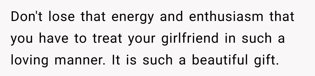 Don't lose that energy and enthusiasm that you have to treat your girlfriend in such a loving manner. It is such a beautiful gift.