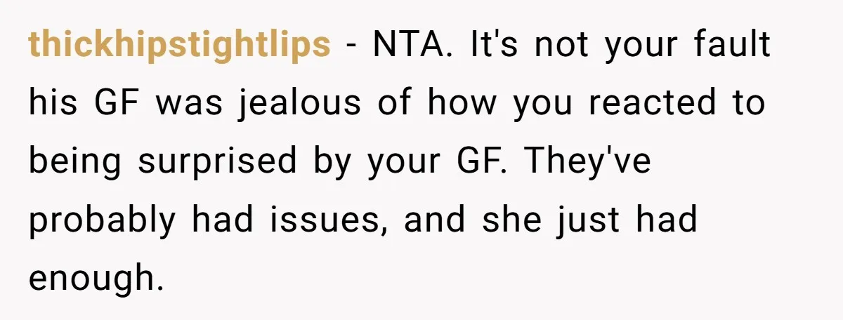thickhipstightlips − NTA. It's not your fault his GF was jealous of how you reacted to being surprised by your GF. They've probably had issues, and she just had enough.