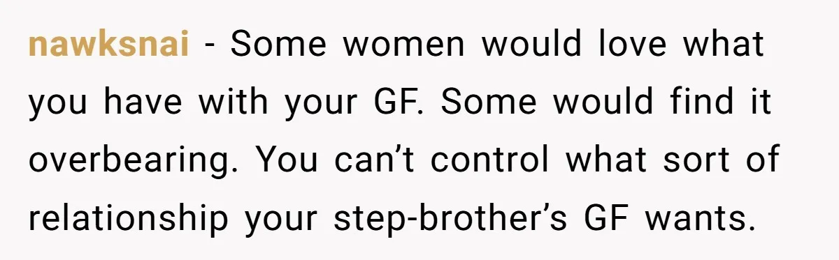 nawksnai − Some women would love what you have with your GF. Some would find it overbearing. You can’t control what sort of relationship your step-brother’s GF wants.