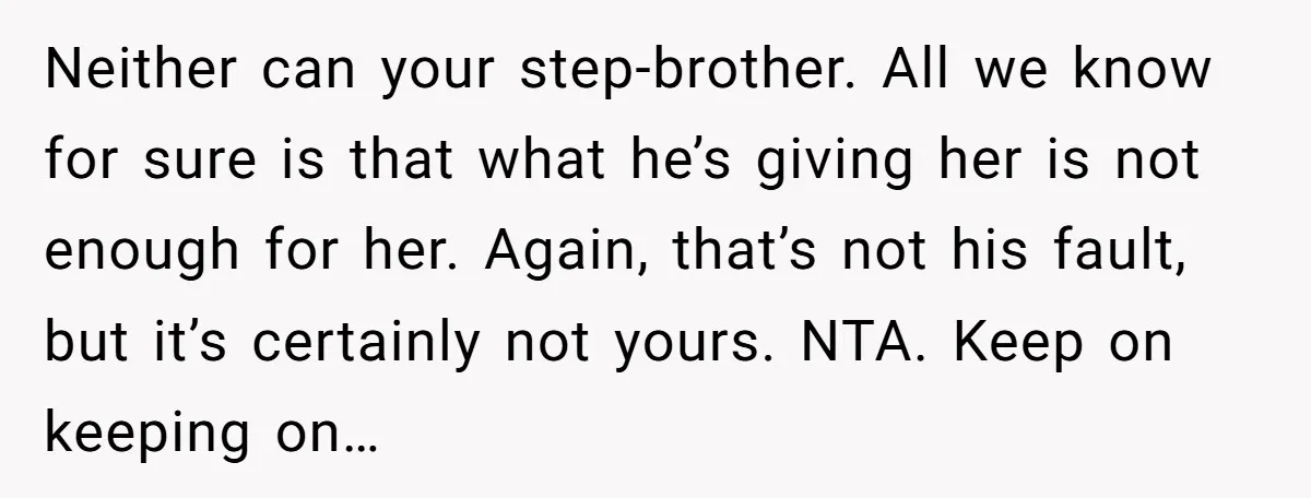 Neither can your step-brother. All we know for sure is that what he’s giving her is not enough for her. Again, that’s not his fault, but it’s certainly not yours....