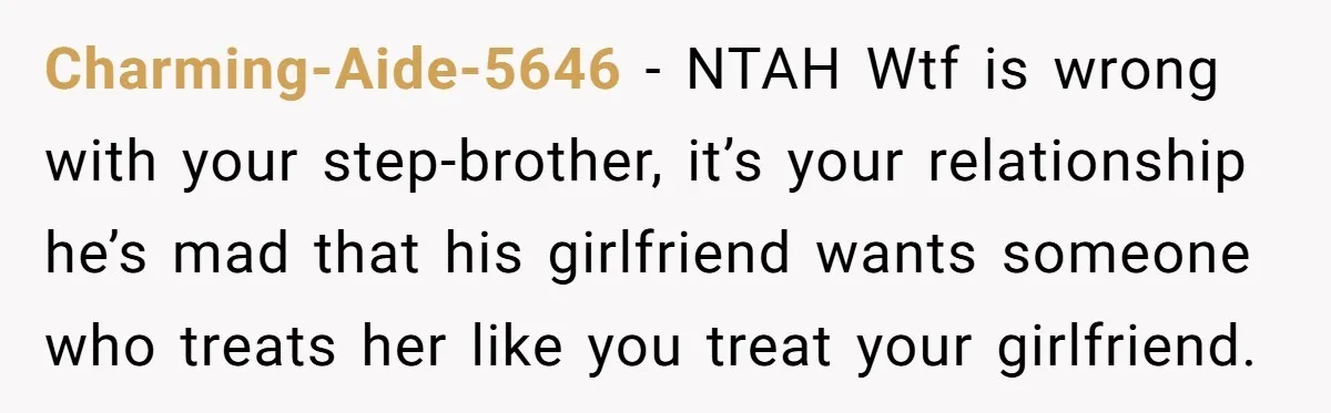 Charming-Aide-5646 − NTAH Wtf is wrong with your step-brother, it’s your relationship he’s mad that his girlfriend wants someone who treats her like you treat your girlfriend.