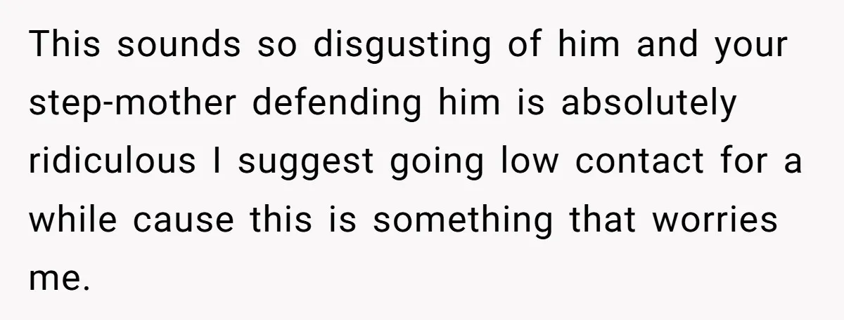 This sounds so disgusting of him and your step-mother defending him is absolutely ridiculous I suggest going low contact for a while cause this is something that worries me.