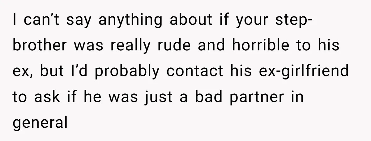 I can’t say anything about if your step-brother was really rude and horrible to his ex, but I’d probably contact his ex-girlfriend to ask if he was just a bad...