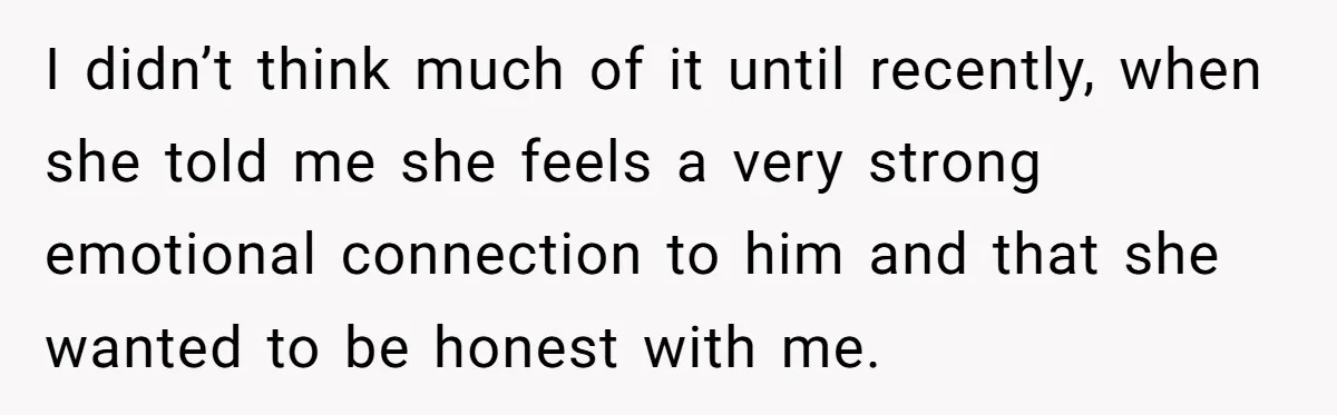 I didn’t think much of it until recently, when she told me she feels a very strong emotional connection to him and that she wanted to be honest with me.