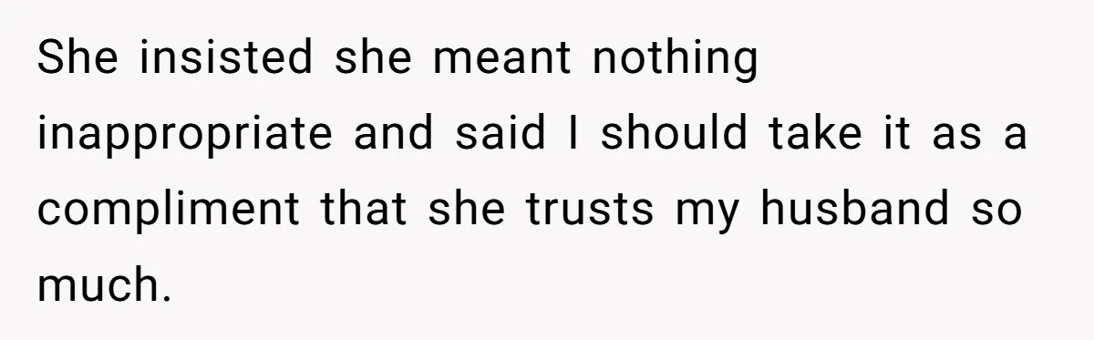 She insisted she meant nothing inappropriate and said I should take it as a compliment that she trusts my husband so much.