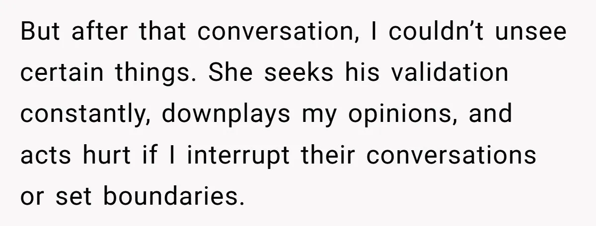 But after that conversation, I couldn’t unsee certain things. She seeks his validation constantly, downplays my opinions, and acts hurt if I interrupt their conversations or set boundaries.