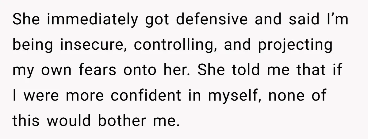 She immediately got defensive and said I’m being insecure, controlling, and projecting my own fears onto her. She told me that if I were more confident in myself, none of...