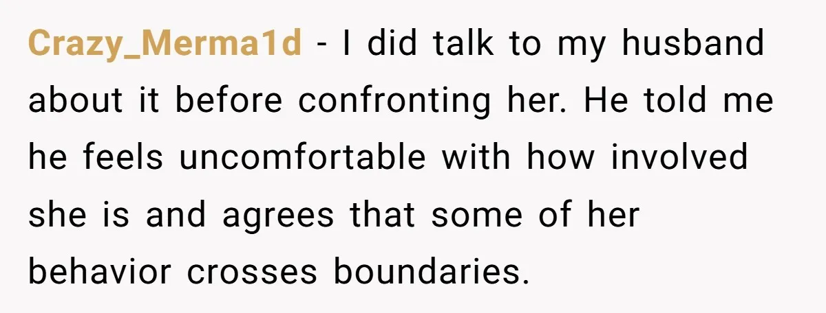 Crazy_Merma1d − I did talk to my husband about it before confronting her. He told me he feels uncomfortable with how involved she is and agrees that some of her...