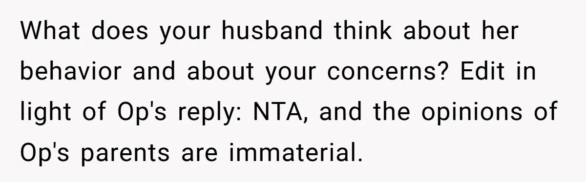 What does your husband think about her behavior and about your concerns? Edit in light of Op's reply: NTA, and the opinions of Op's parents are immaterial.