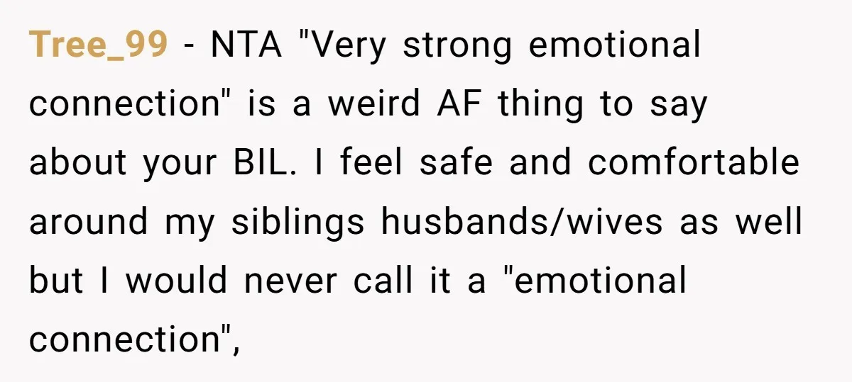 Tree_99 − NTA "Very strong emotional connection" is a weird AF thing to say about your BIL. I feel safe and comfortable around my siblings husbands/wives as well but I...