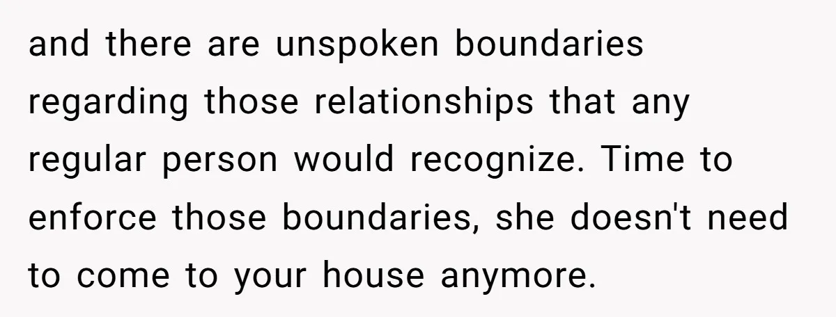 and there are unspoken boundaries regarding those relationships that any regular person would recognize. Time to enforce those boundaries, she doesn't need to come to your house anymore.