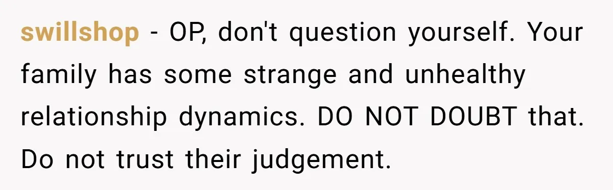 swillshop − OP, don't question yourself. Your family has some strange and unhealthy relationship dynamics. DO NOT DOUBT that. Do not trust their judgement.