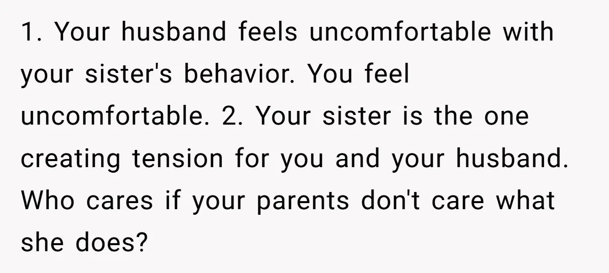 1. Your husband feels uncomfortable with your sister's behavior. You feel uncomfortable. 2. Your sister is the one creating tension for you and your husband. Who cares if your parents...